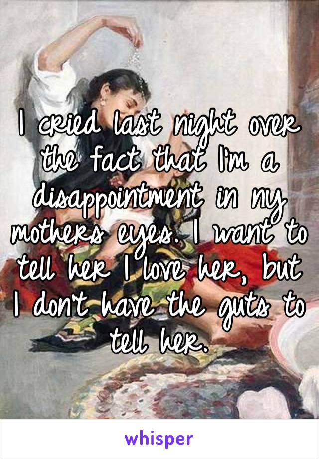 I cried last night over the fact that I’m a disappointment in ny mothers eyes. I want to tell her I love her, but I don’t have the guts to tell her.