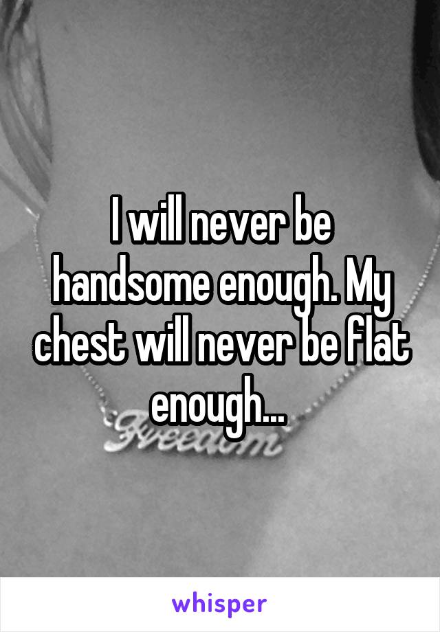I will never be handsome enough. My chest will never be flat enough... 