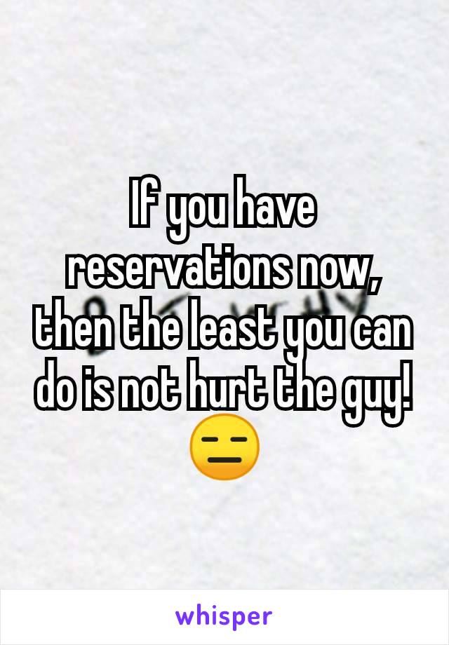 If you have reservations now, then the least you can do is not hurt the guy! 😑