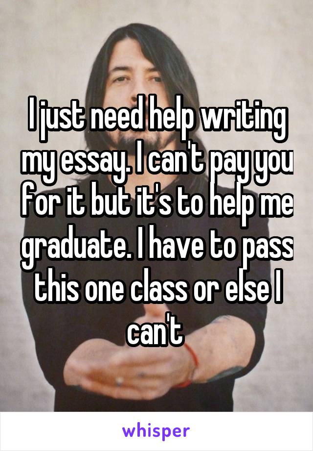 I just need help writing my essay. I can't pay you for it but it's to help me graduate. I have to pass this one class or else I can't 