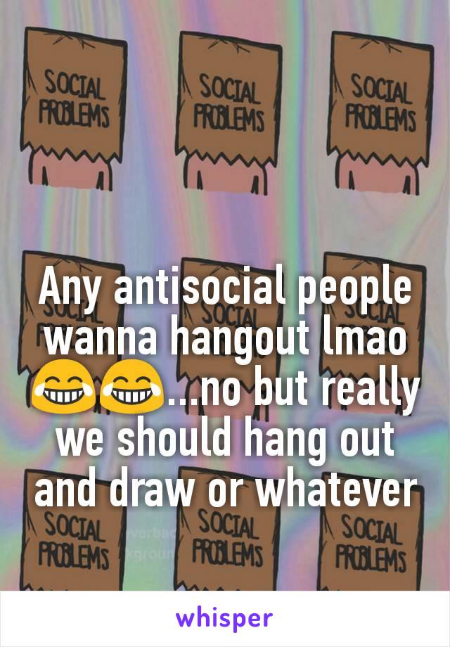 Any antisocial people wanna hangout lmao ðŸ˜‚ðŸ˜‚...no but really we should hang out and draw or whatever