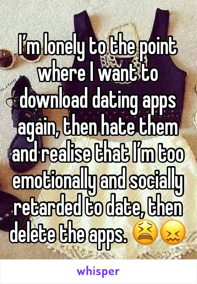 Iâ€™m lonely to the point where I want to download dating apps again, then hate them and realise that Iâ€™m too emotionally and socially retarded to date, then delete the apps. ðŸ˜«ðŸ˜–