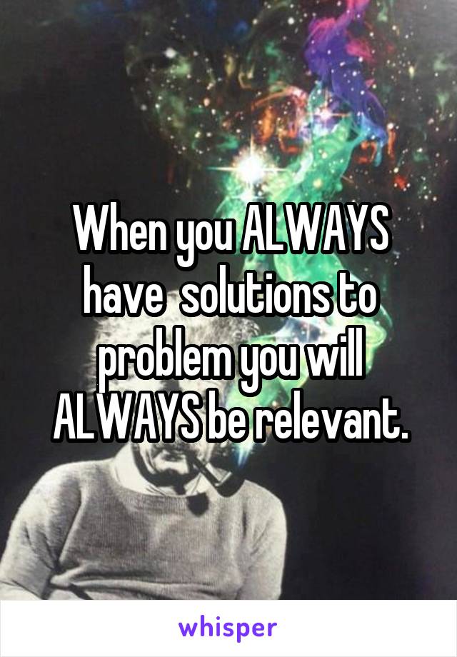 When you ALWAYS have  solutions to problem you will ALWAYS be relevant.
