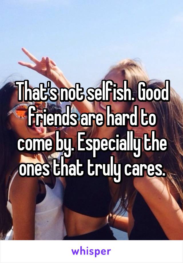 That's not selfish. Good friends are hard to come by. Especially the ones that truly cares.