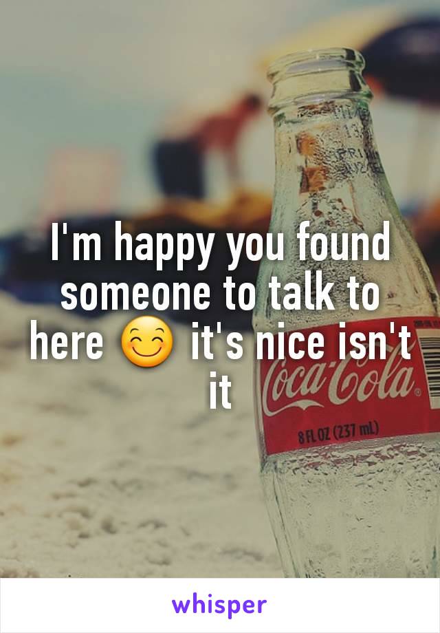 I'm happy you found someone to talk to here ðŸ˜Š it's nice isn't it