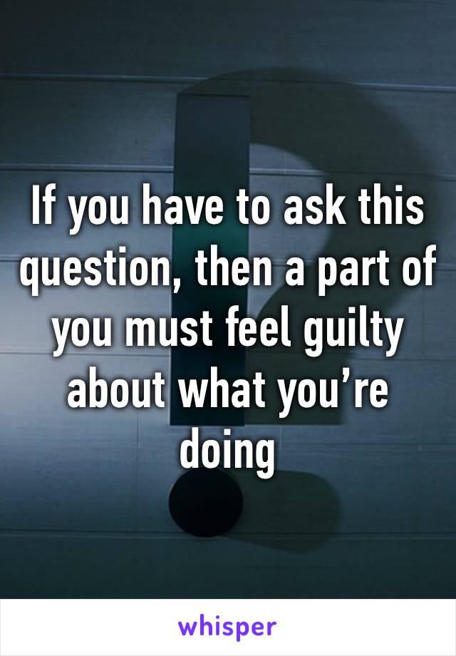 If you have to ask this question, then a part of you must feel guilty about what you’re doing