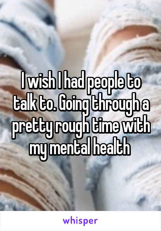 I wish I had people to talk to. Going through a pretty rough time with my mental health 