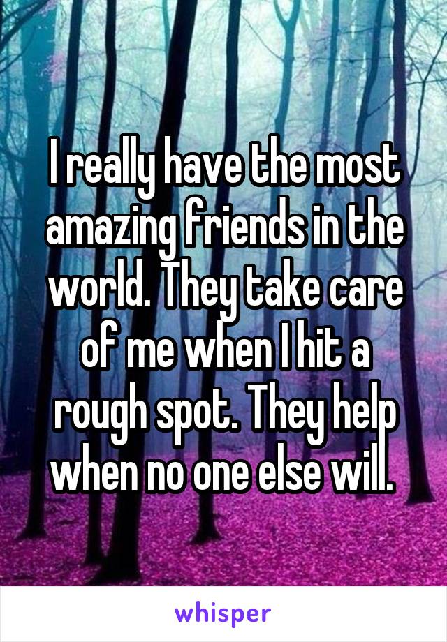 I really have the most amazing friends in the world. They take care of me when I hit a rough spot. They help when no one else will. 