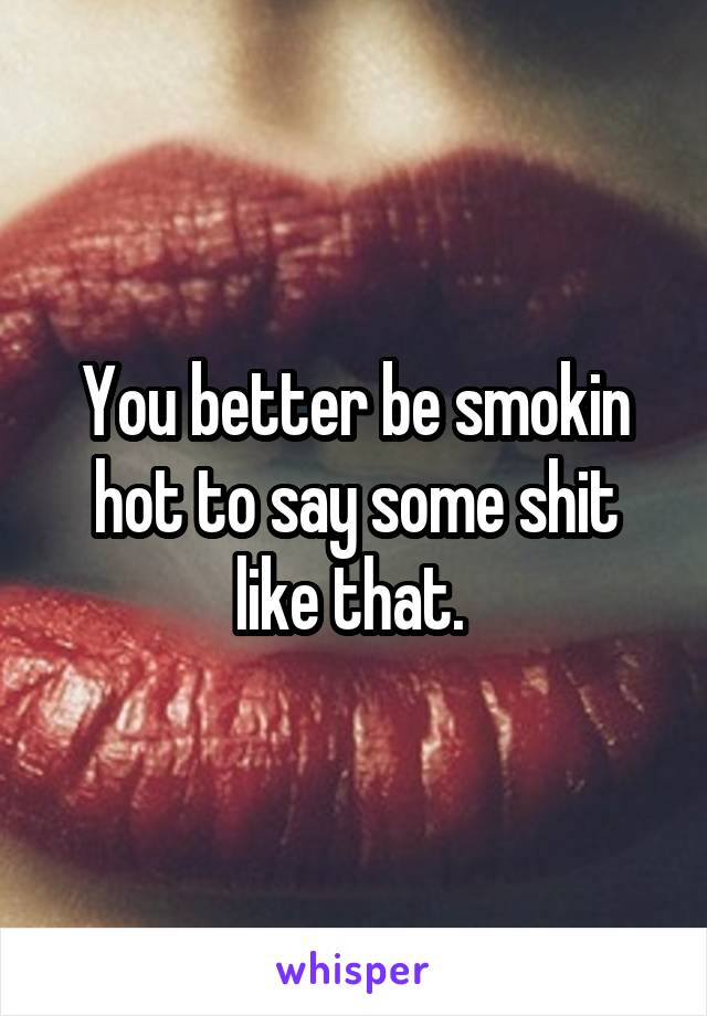 You better be smokin hot to say some shit like that. 