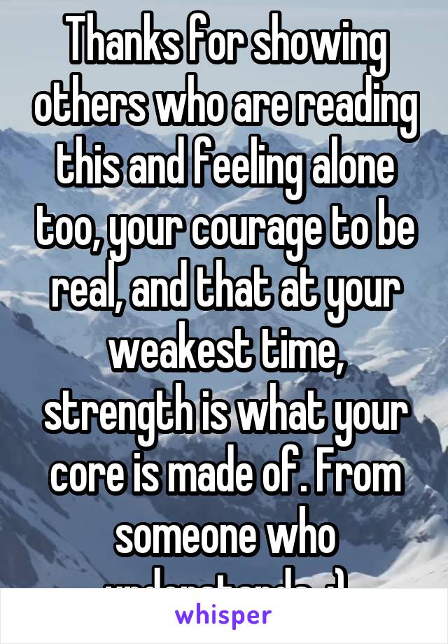 Thanks for showing others who are reading this and feeling alone too, your courage to be real, and that at your weakest time, strength is what your core is made of. From someone who understands. :)