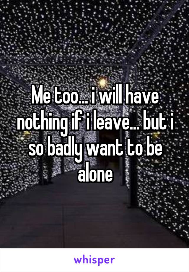 Me too... i will have nothing if i leave... but i so badly want to be alone