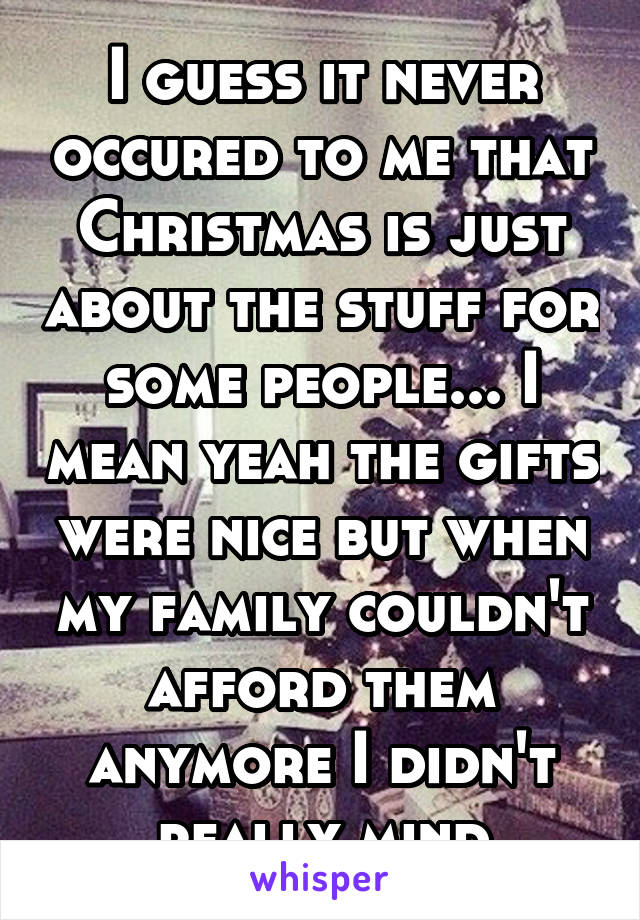 I guess it never occured to me that Christmas is just about the stuff for some people... I mean yeah the gifts were nice but when my family couldn't afford them anymore I didn't really mind