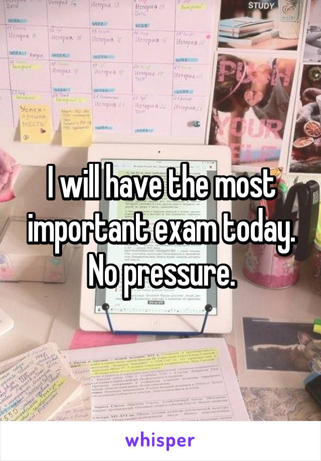 I will have the most important exam today. No pressure.