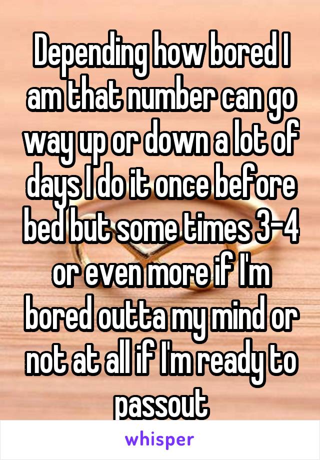 Depending how bored I am that number can go way up or down a lot of days I do it once before bed but some times 3-4 or even more if I'm bored outta my mind or not at all if I'm ready to passout