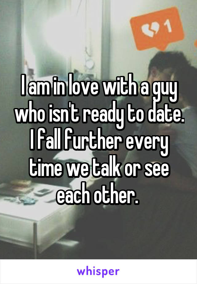 I am in love with a guy who isn't ready to date. I fall further every time we talk or see each other. 