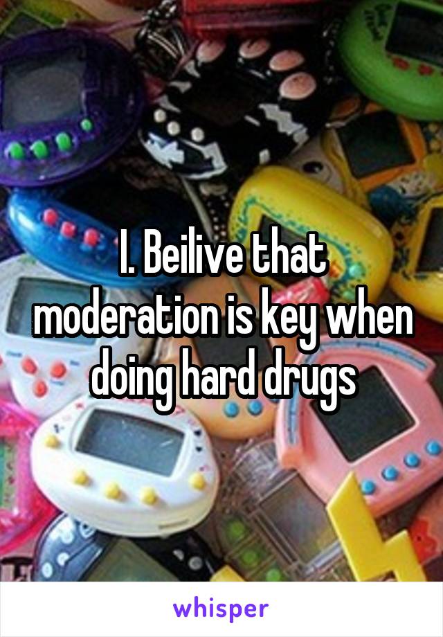 I. Beilive that moderation is key when doing hard drugs