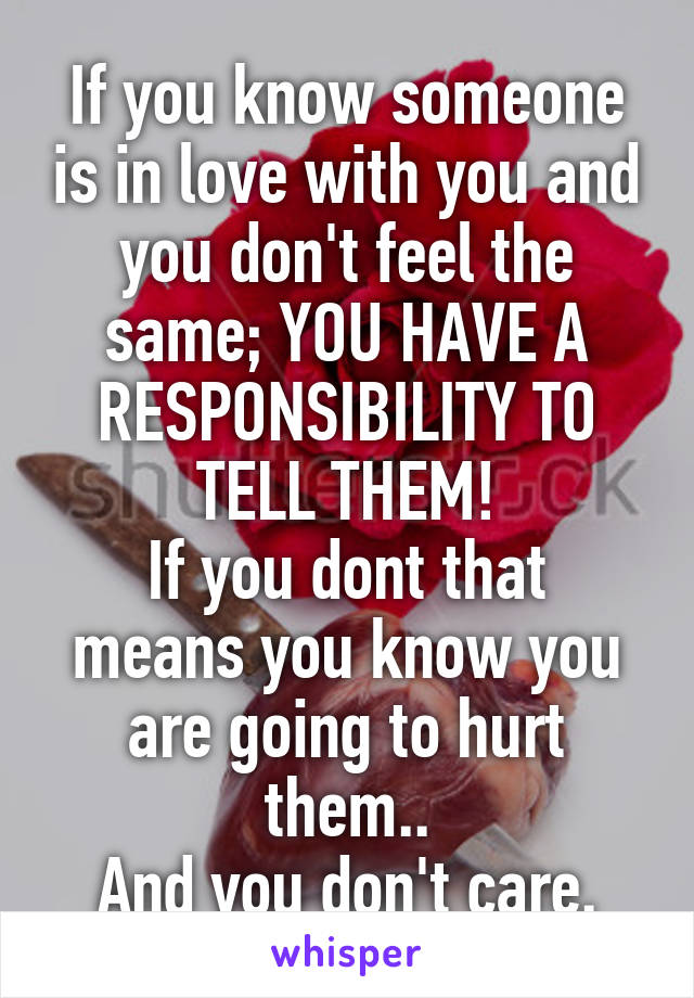 If you know someone is in love with you and you don't feel the same; YOU HAVE A RESPONSIBILITY TO TELL THEM!
If you dont that means you know you are going to hurt them..
And you don't care.