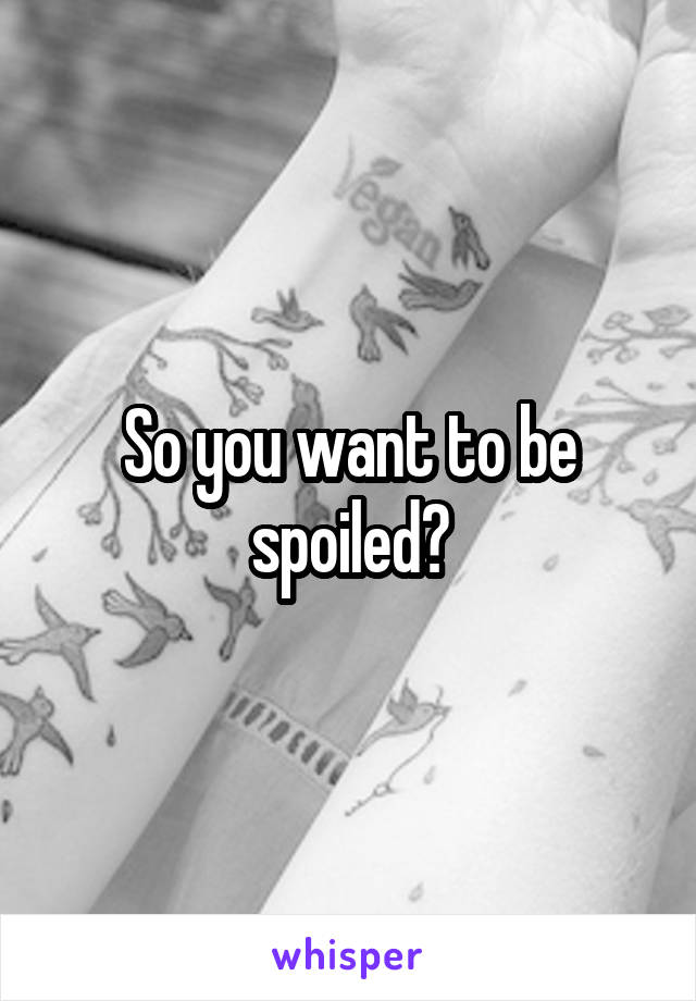 So you want to be spoiled?