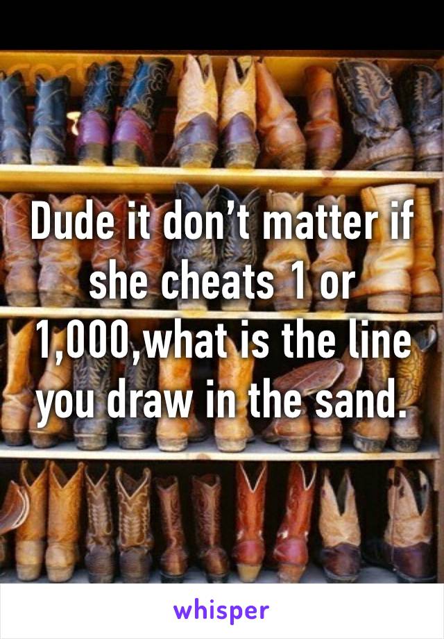 Dude it don’t matter if she cheats 1 or 1,000,what is the line you draw in the sand.