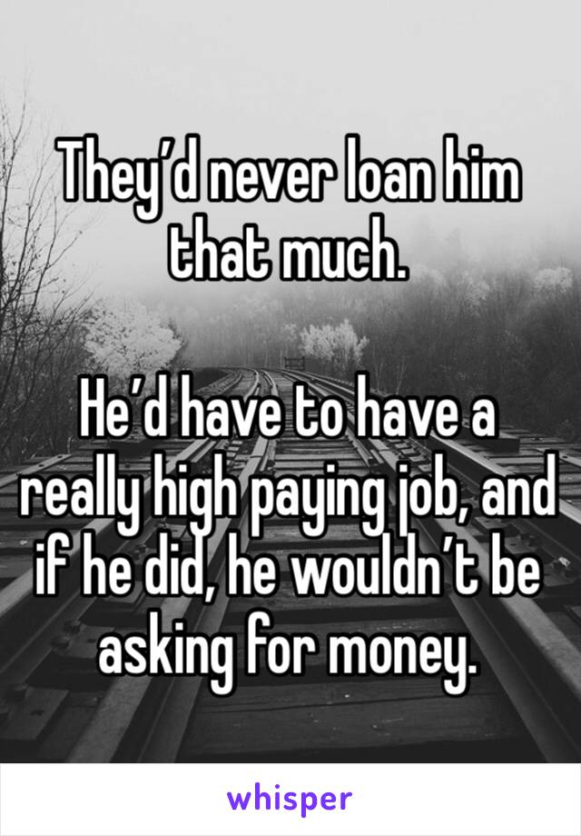 They’d never loan him that much. 

He’d have to have a really high paying job, and if he did, he wouldn’t be asking for money. 