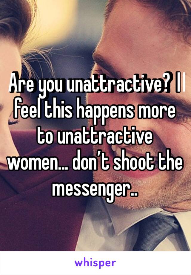 Are you unattractive? I️ feel this happens more to unattractive women... don’t shoot the messenger..