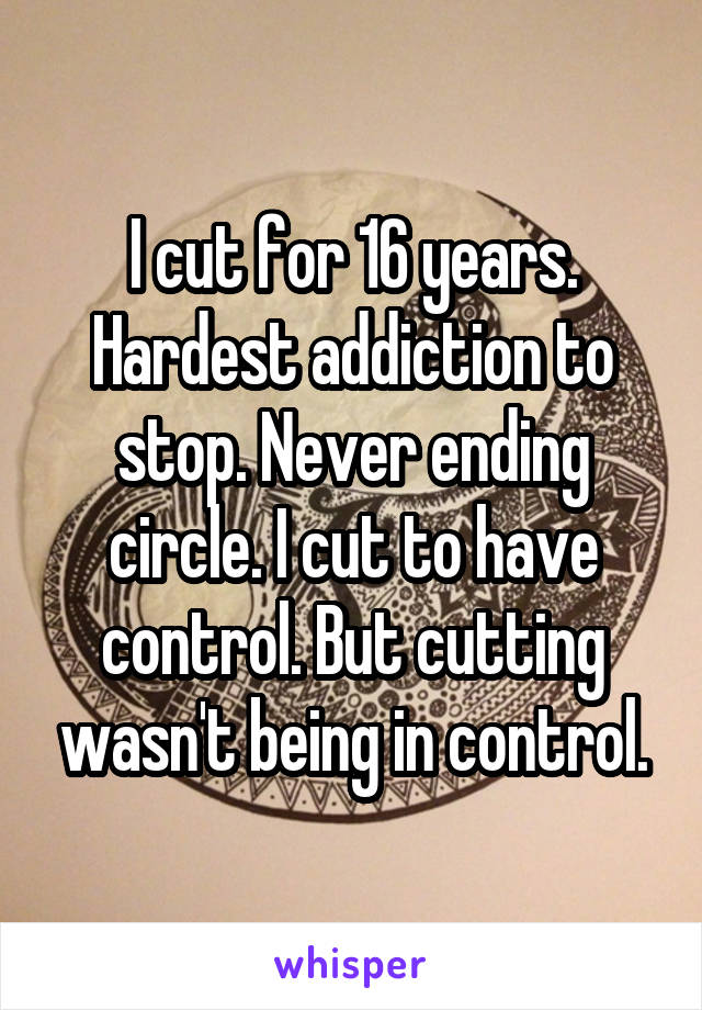 I cut for 16 years. Hardest addiction to stop. Never ending circle. I cut to have control. But cutting wasn't being in control.