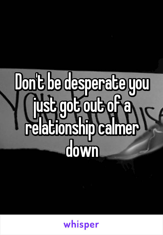 Don't be desperate you just got out of a relationship calmer down