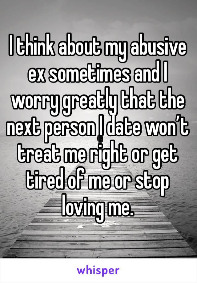 I think about my abusive ex sometimes and I worry greatly that the next person I date won’t treat me right or get tired of me or stop loving me.