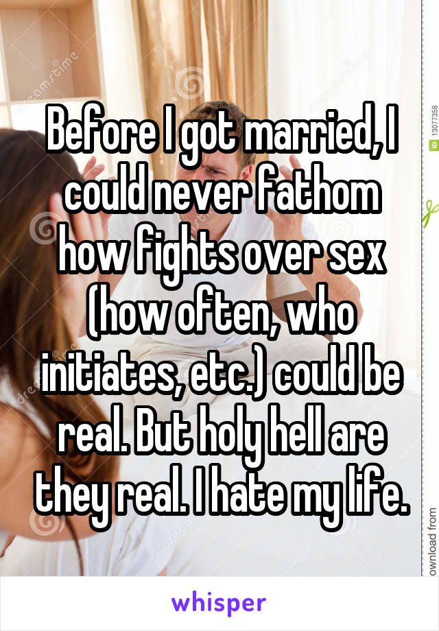 Before I got married, I could never fathom how fights over sex (how often, who initiates, etc.) could be real. But holy hell are they real. I hate my life.