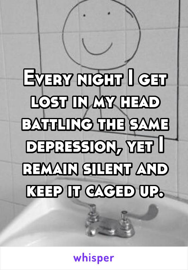 Every night I get lost in my head battling the same depression, yet I remain silent and keep it caged up.