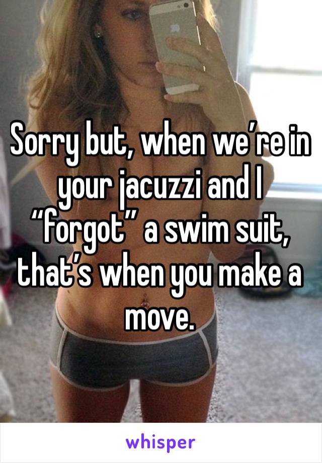 Sorry but, when we’re in your jacuzzi and I “forgot” a swim suit, that’s when you make a move.