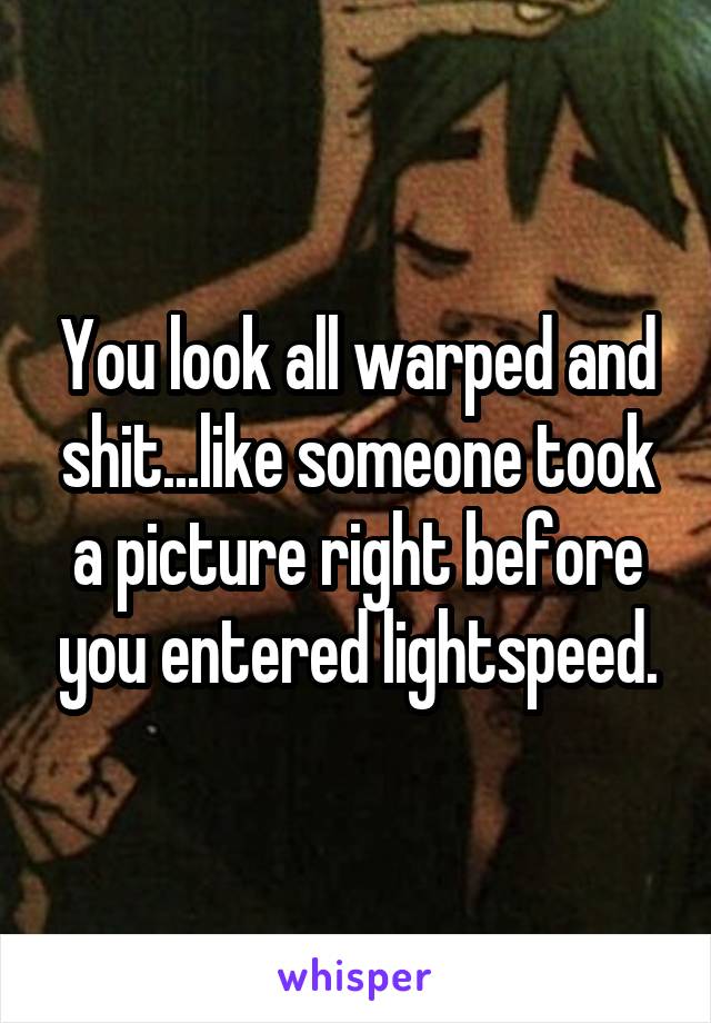 You look all warped and shit...like someone took a picture right before you entered lightspeed.