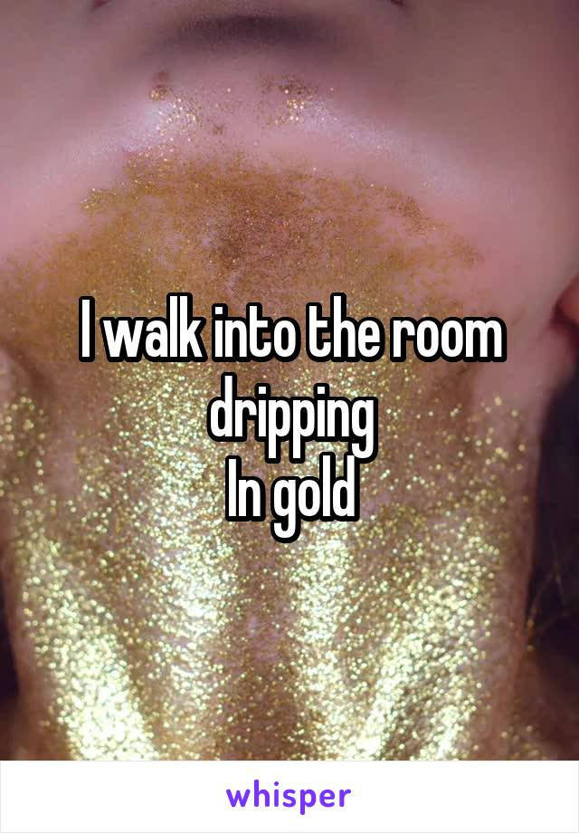 I walk into the room dripping
In gold