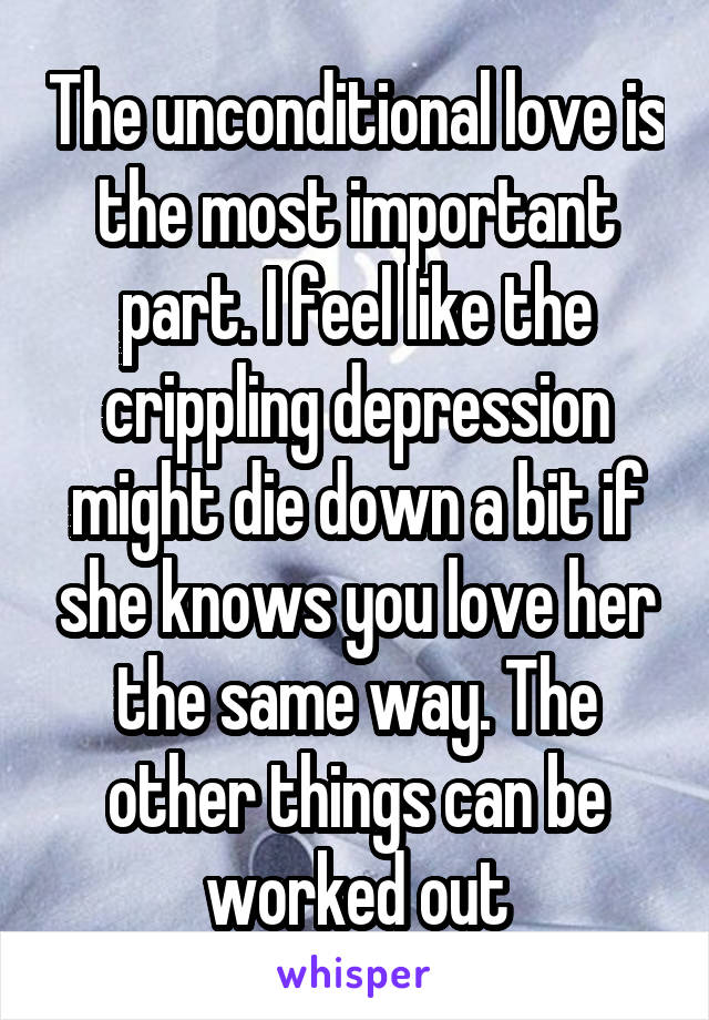The unconditional love is the most important part. I feel like the crippling depression might die down a bit if she knows you love her the same way. The other things can be worked out