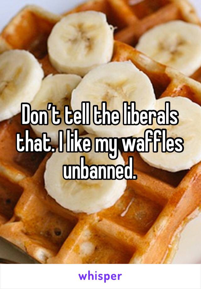 Don’t tell the liberals that. I like my waffles unbanned. 