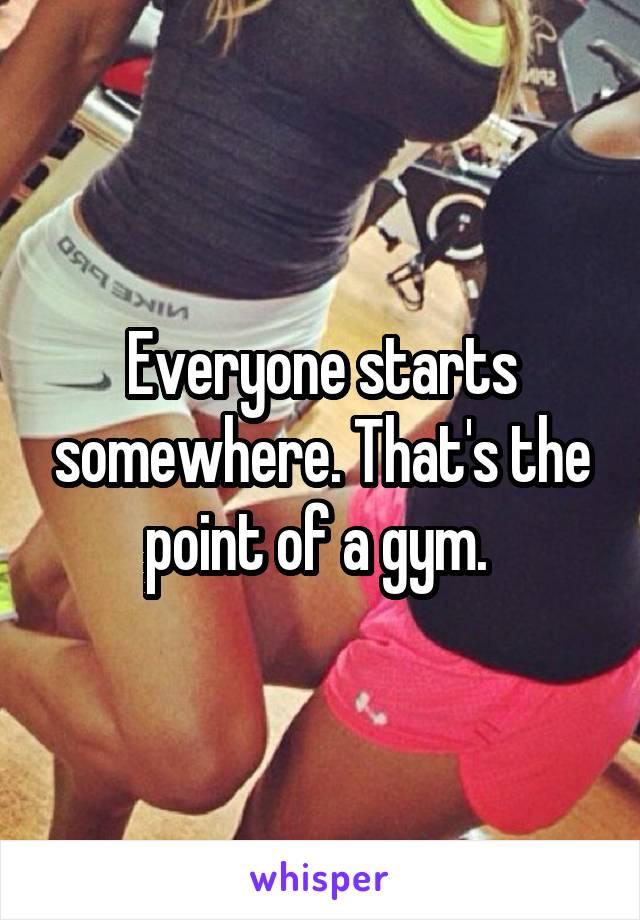 Everyone starts somewhere. That's the point of a gym. 