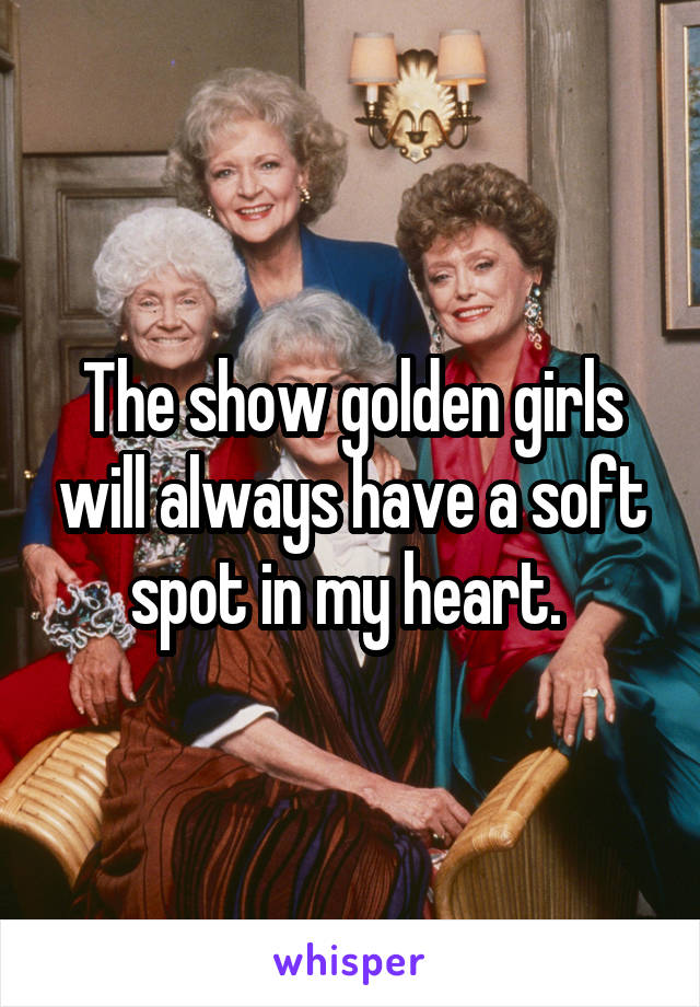 The show golden girls will always have a soft spot in my heart. 