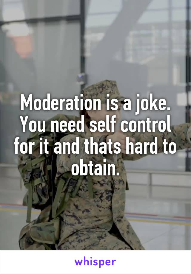 Moderation is a joke. You need self control for it and thats hard to obtain.