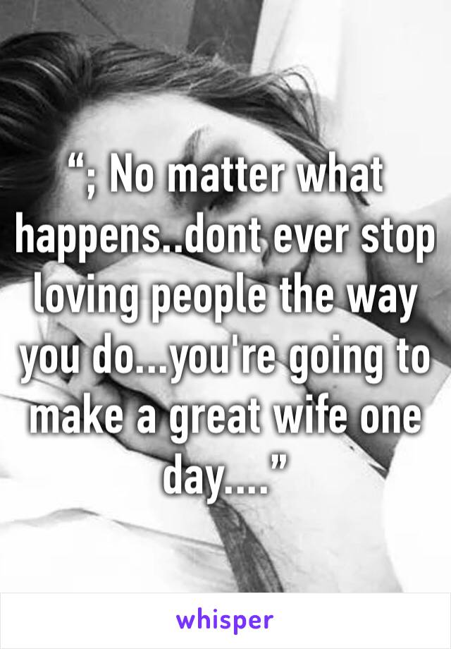 “; No matter what happens..dont ever stop loving people the way you do...you're going to make a great wife one day....”