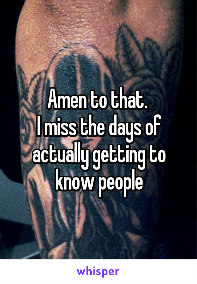 Amen to that. 
I miss the days of actually getting to know people