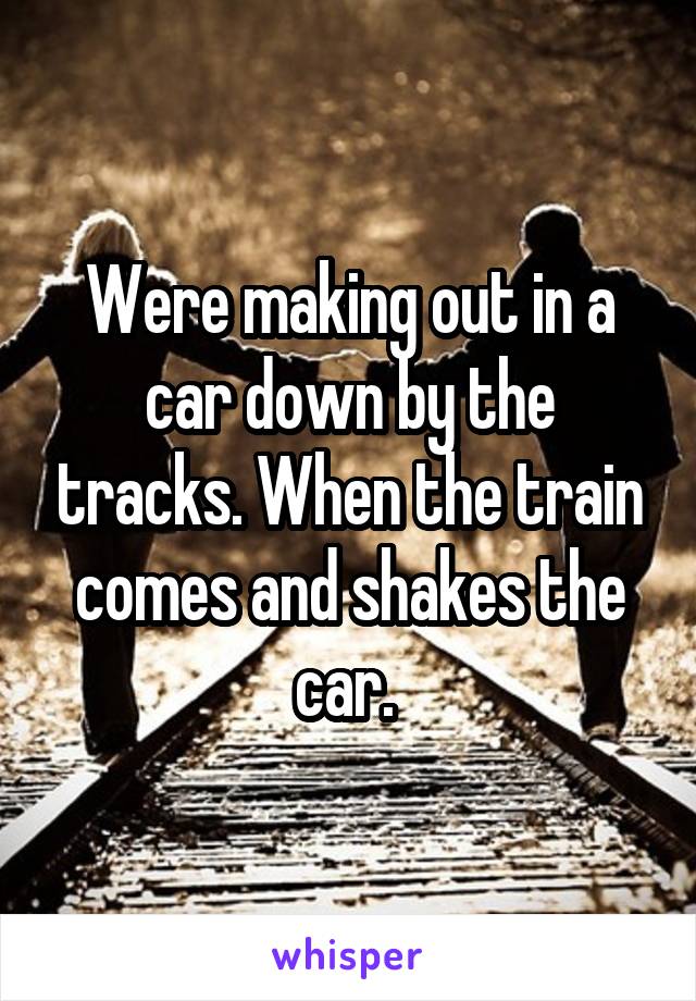 Were making out in a car down by the tracks. When the train comes and shakes the car. 