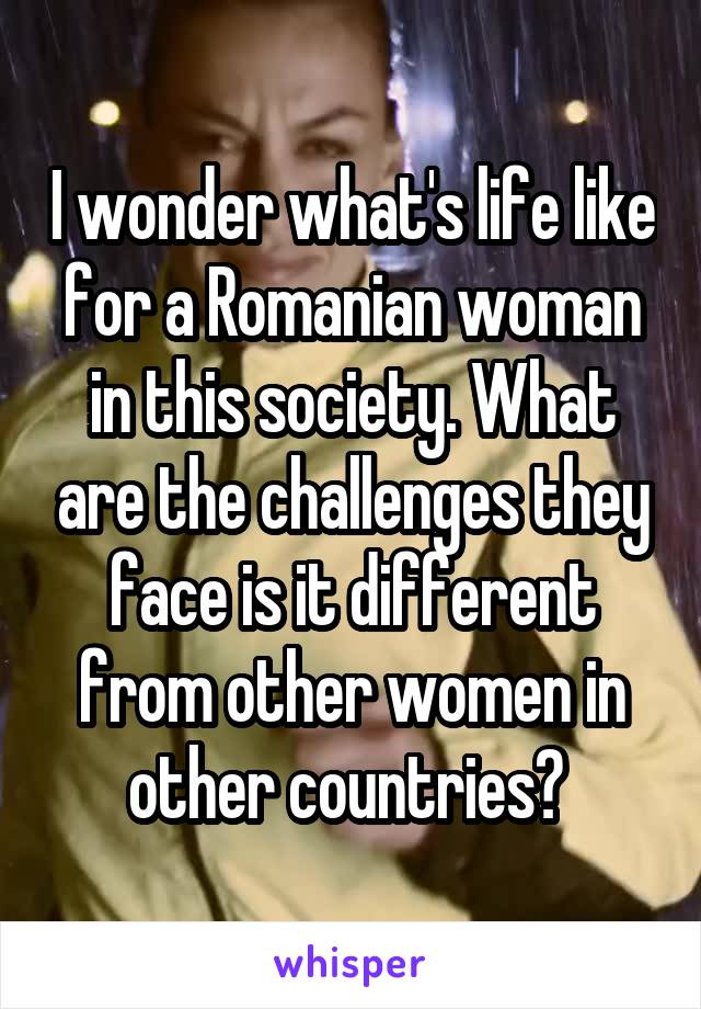 I wonder what's life like for a Romanian woman in this society. What are the challenges they face is it different from other women in other countries? 
