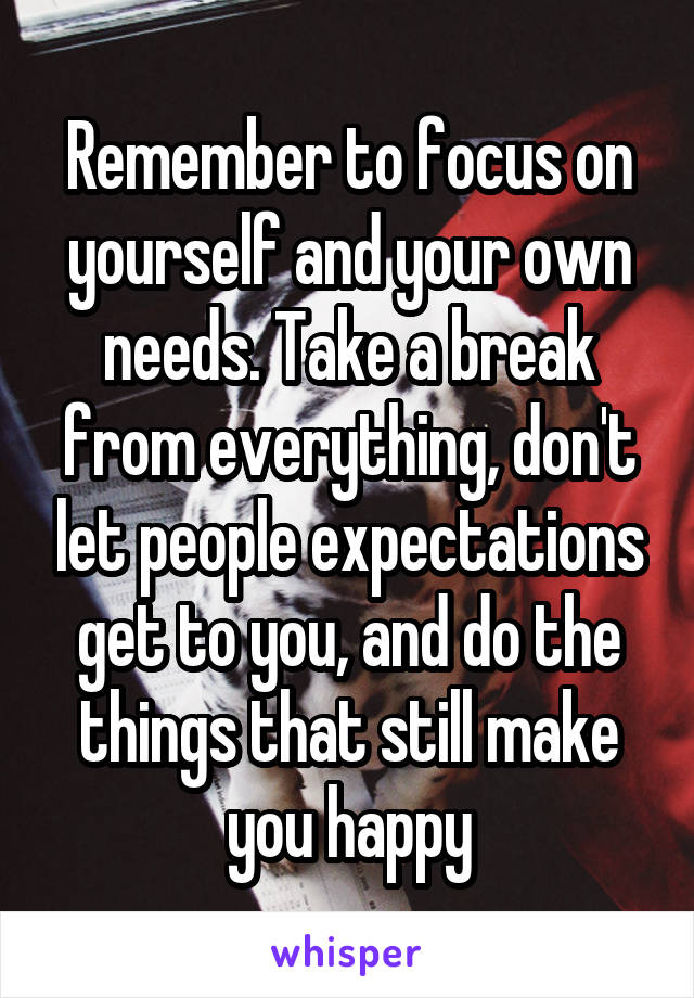 Remember to focus on yourself and your own needs. Take a break from everything, don't let people expectations get to you, and do the things that still make you happy