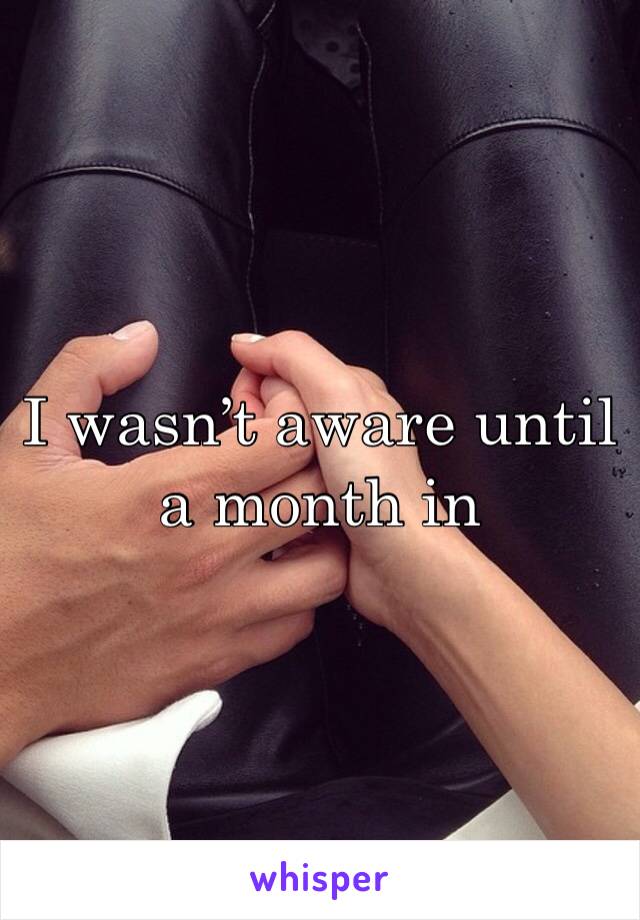 I wasn’t aware until a month in 