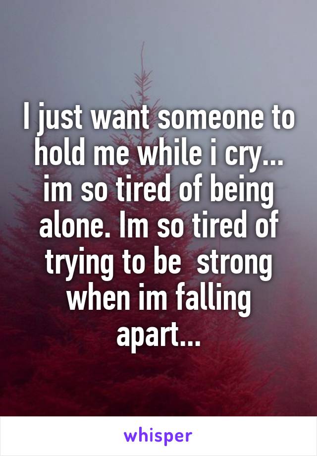 I just want someone to hold me while i cry... im so tired of being alone. Im so tired of trying to be  strong when im falling apart...