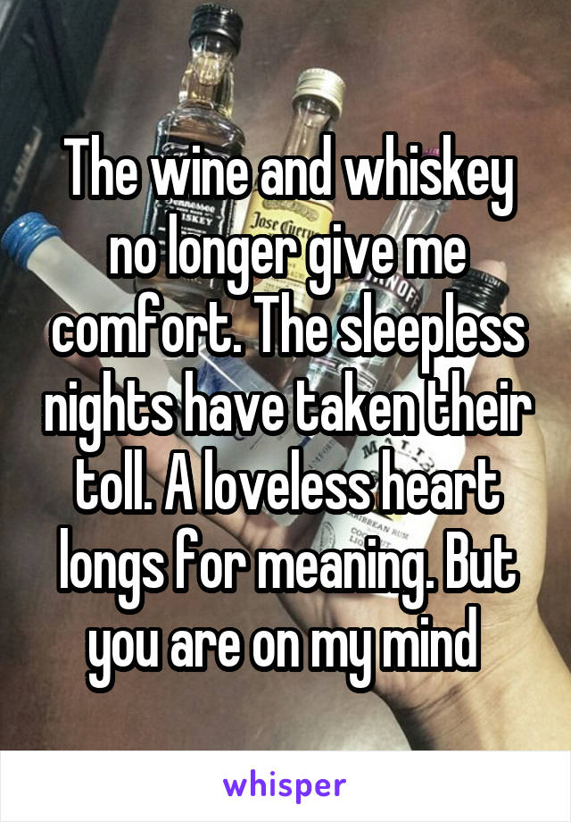 The wine and whiskey no longer give me comfort. The sleepless nights have taken their toll. A loveless heart longs for meaning. But you are on my mind 