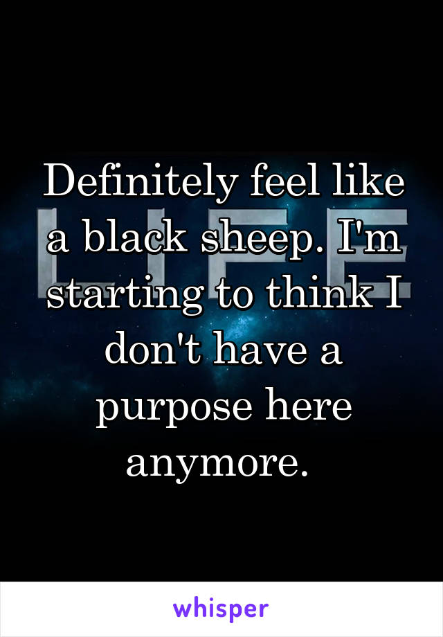 Definitely feel like a black sheep. I'm starting to think I don't have a purpose here anymore. 