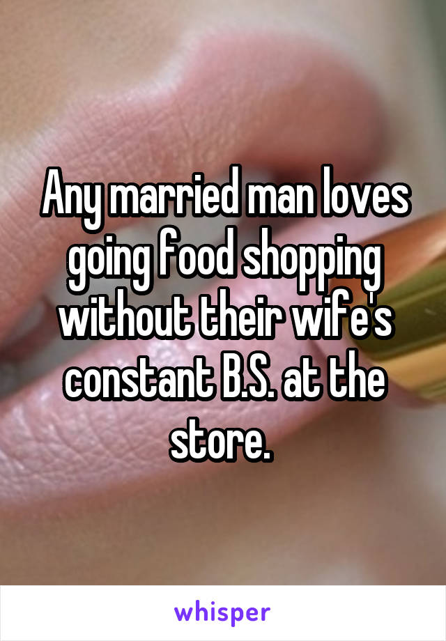 Any married man loves going food shopping without their wife's constant B.S. at the store. 
