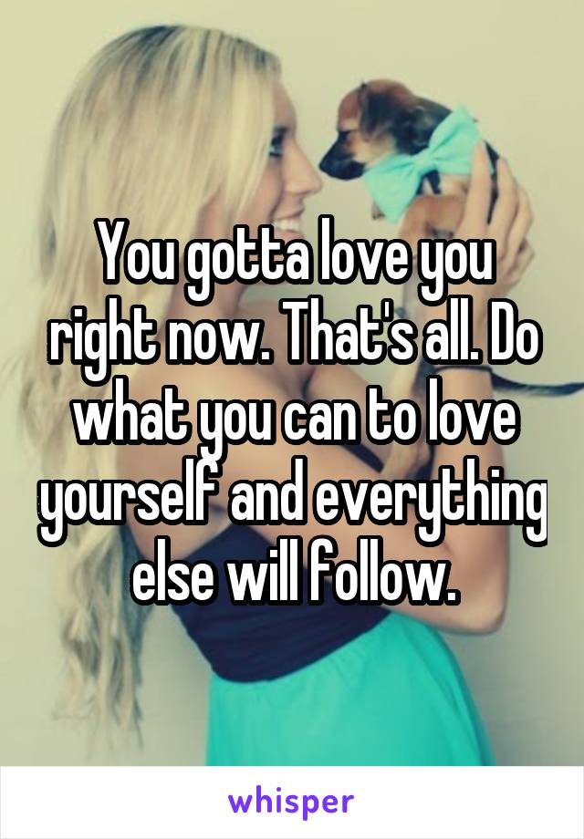 You gotta love you right now. That's all. Do what you can to love yourself and everything else will follow.