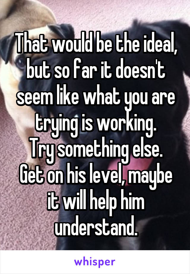 That would be the ideal, but so far it doesn't seem like what you are trying is working.
Try something else.
Get on his level, maybe it will help him understand.